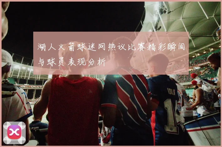 湖人火箭球迷网热议比赛精彩瞬间与球员表现分析