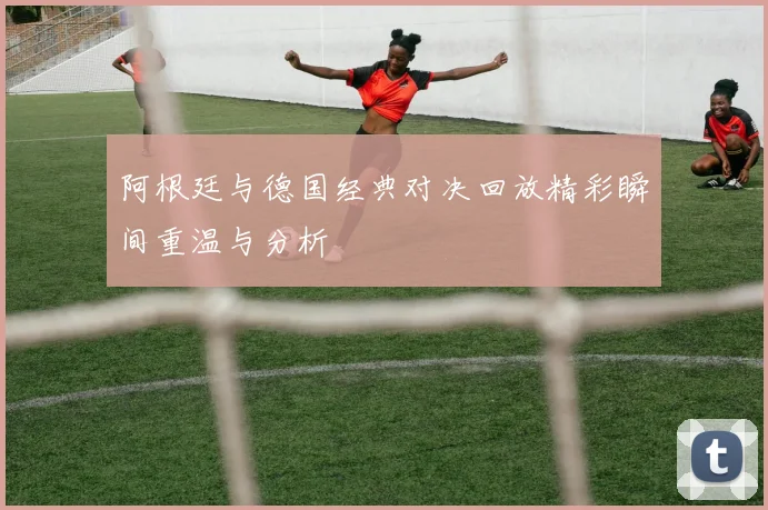 阿根廷与德国经典对决回放精彩瞬间重温与分析