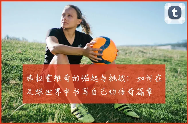 弗拉霍维奇的崛起与挑战：如何在足球世界中书写自己的传奇篇章
