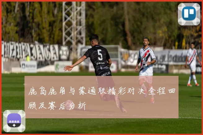 鹿岛鹿角与蒙通联精彩对决全程回顾及赛后分析