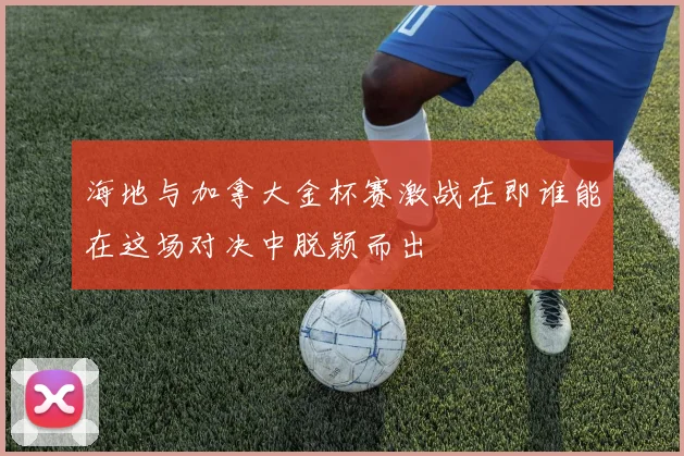海地与加拿大金杯赛激战在即谁能在这场对决中脱颖而出