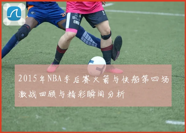 2015年NBA季后赛火箭与快船第四场激战回顾与精彩瞬间分析