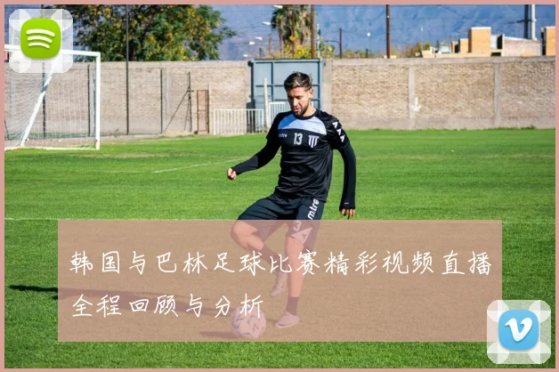 韩国与巴林足球比赛精彩视频直播全程回顾与分析