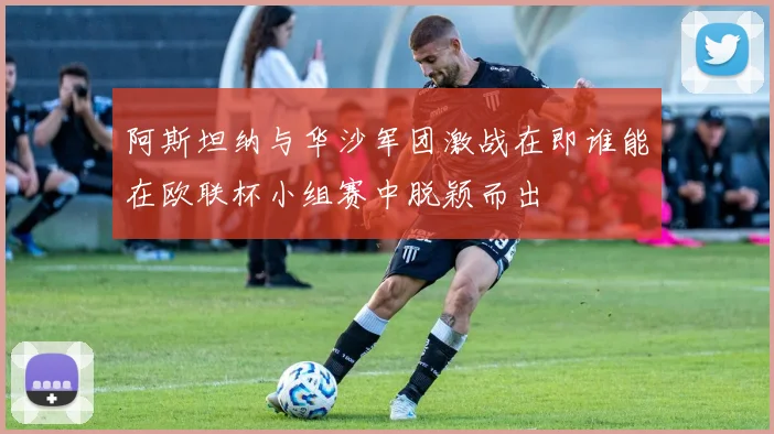阿斯坦纳与华沙军团激战在即谁能在欧联杯小组赛中脱颖而出
