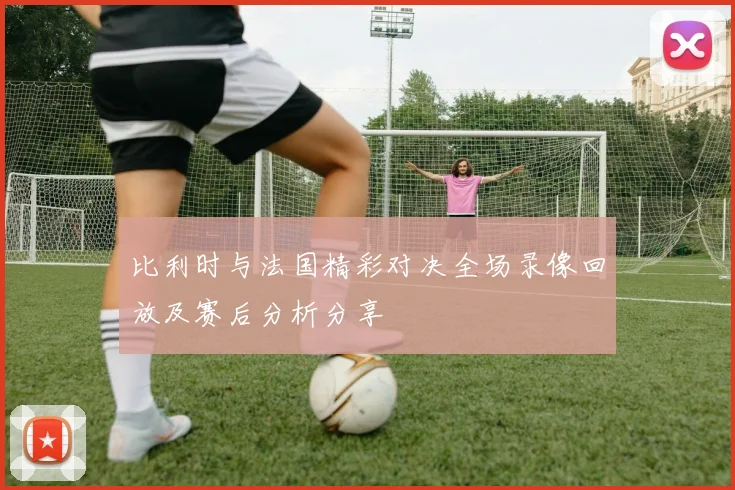 比利时与法国精彩对决全场录像回放及赛后分析分享