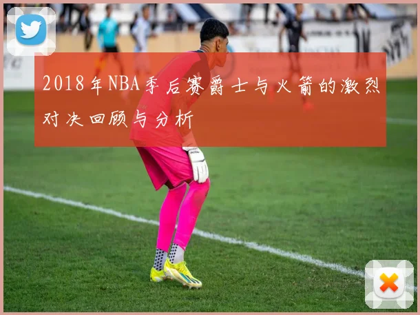 2018年NBA季后赛爵士与火箭的激烈对决回顾与分析