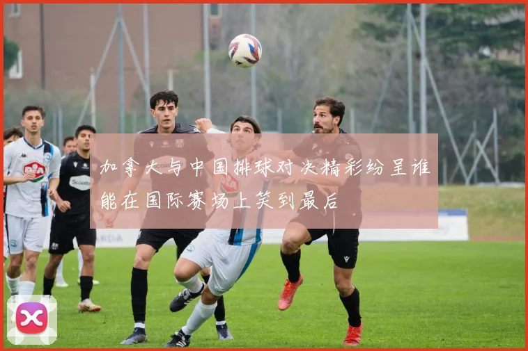 加拿大与中国排球对决精彩纷呈谁能在国际赛场上笑到最后