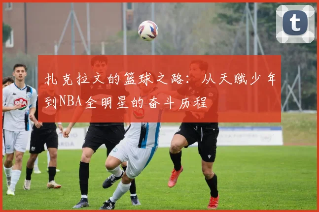 扎克拉文的篮球之路：从天赋少年到NBA全明星的奋斗历程