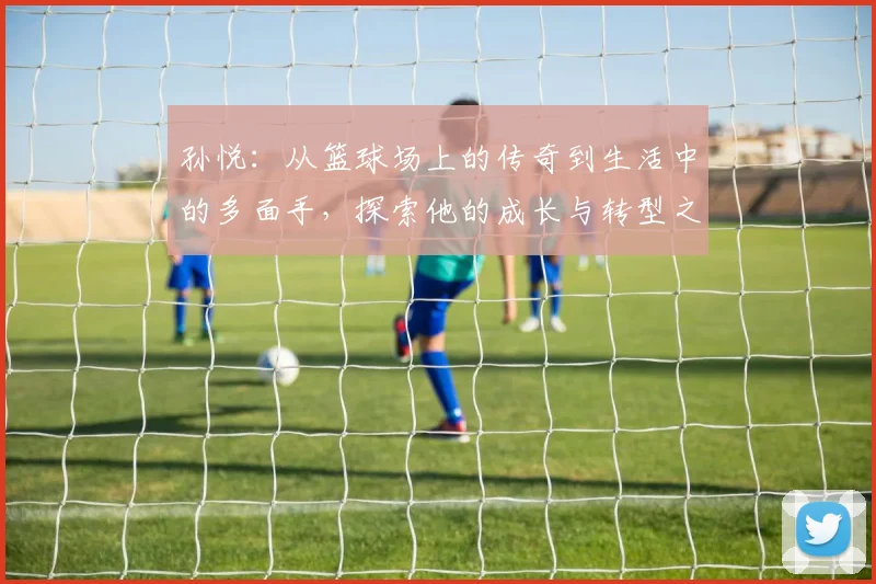 孙悦：从篮球场上的传奇到生活中的多面手，探索他的成长与转型之路