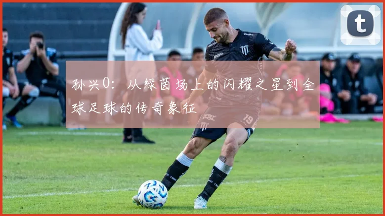 孙兴O：从绿茵场上的闪耀之星到全球足球的传奇象征