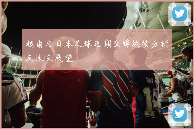 越南与日本足球近期交锋战绩分析及未来展望