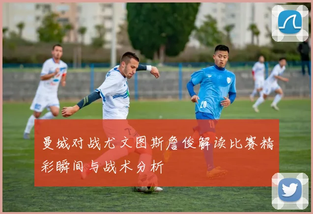 曼城对战尤文图斯詹俊解读比赛精彩瞬间与战术分析