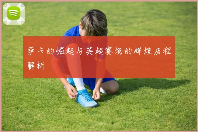 萨卡的崛起与英超赛场的辉煌历程解析