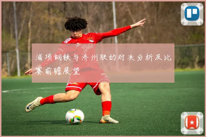 浦项钢铁与济州联的对决分析及比赛前瞻展望