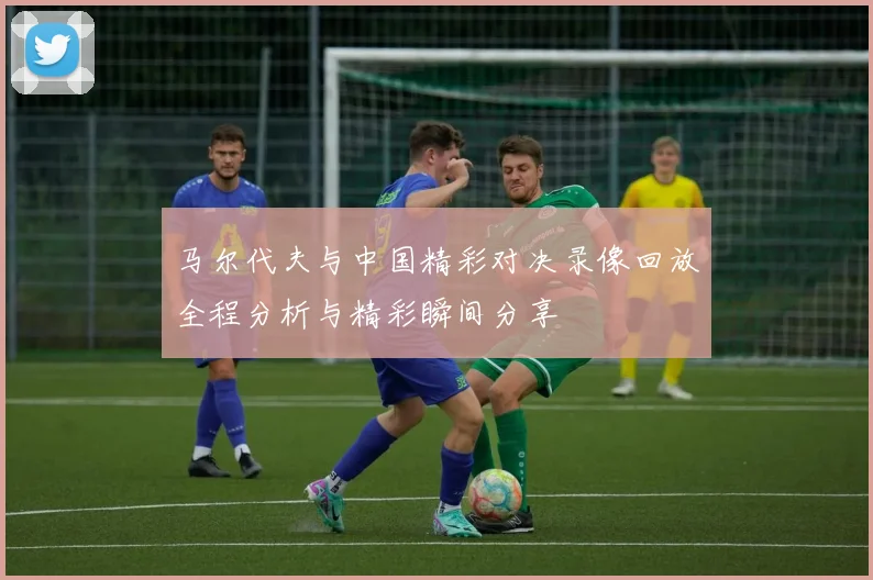 马尔代夫与中国精彩对决录像回放全程分析与精彩瞬间分享