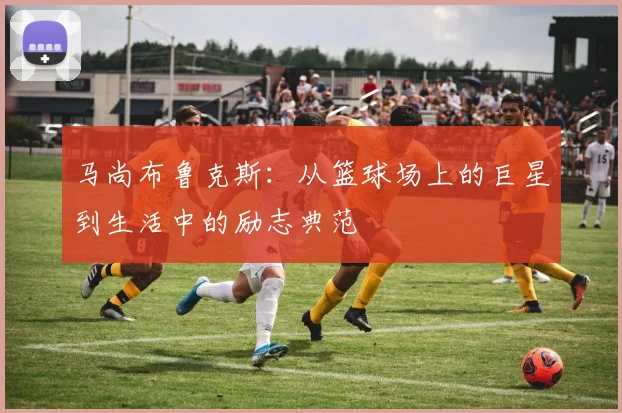 马尚布鲁克斯：从篮球场上的巨星到生活中的励志典范