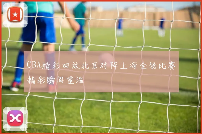 CBA精彩回放北京对阵上海全场比赛精彩瞬间重温