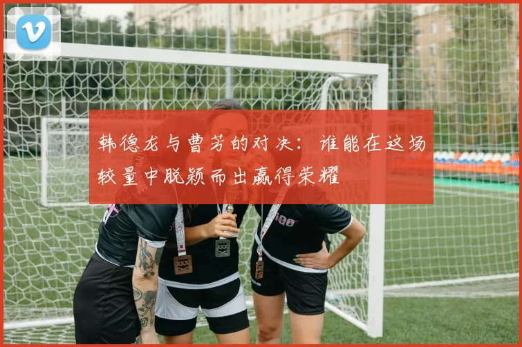 韩德龙与曹芳的对决：谁能在这场较量中脱颖而出赢得荣耀