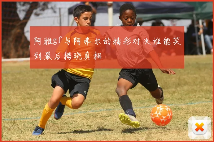 阿雅gf与阿弗尔的精彩对决谁能笑到最后揭晓真相