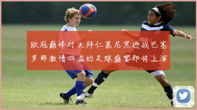 欧冠巅峰对决拜仁慕尼黑迎战巴塞罗那激情四溢的足球盛宴即将上演