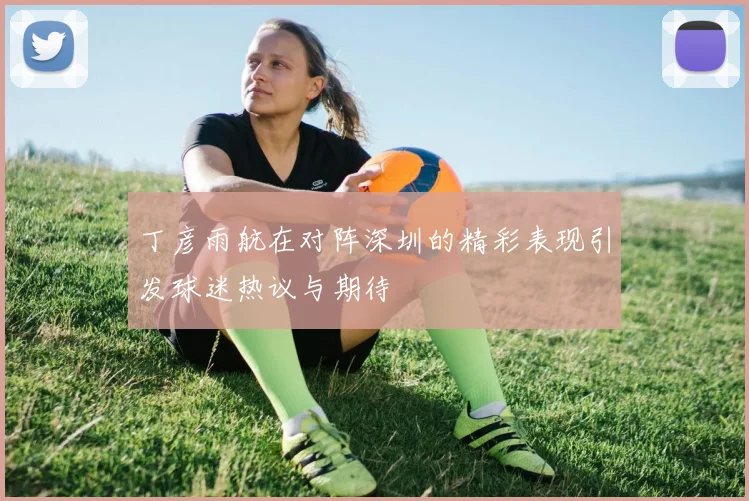 丁彦雨航在对阵深圳的精彩表现引发球迷热议与期待