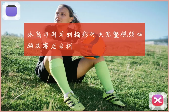 冰岛与匈牙利精彩对决完整视频回顾及赛后分析