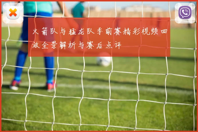 火箭队与猛龙队季前赛精彩视频回放全景解析与赛后点评