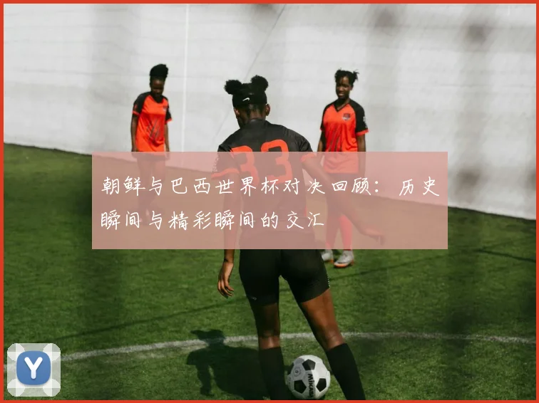 朝鲜与巴西世界杯对决回顾：历史瞬间与精彩瞬间的交汇