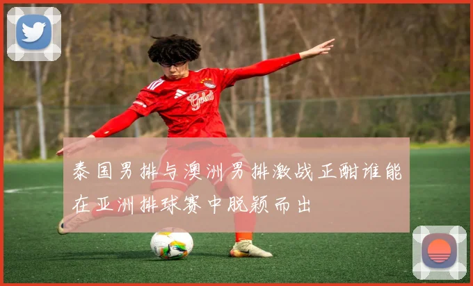 泰国男排与澳洲男排激战正酣谁能在亚洲排球赛中脱颖而出