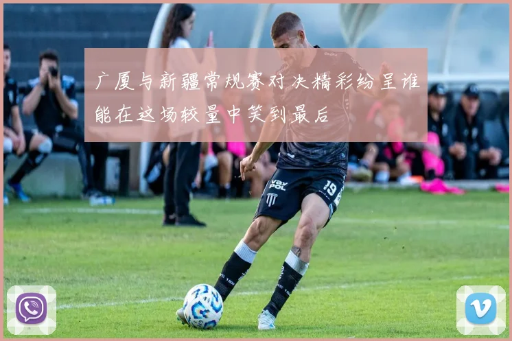 广厦与新疆常规赛对决精彩纷呈谁能在这场较量中笑到最后