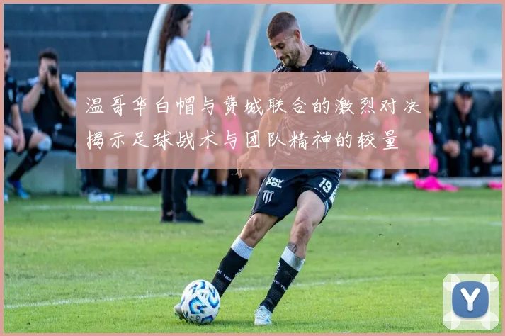 温哥华白帽与费城联合的激烈对决揭示足球战术与团队精神的较量