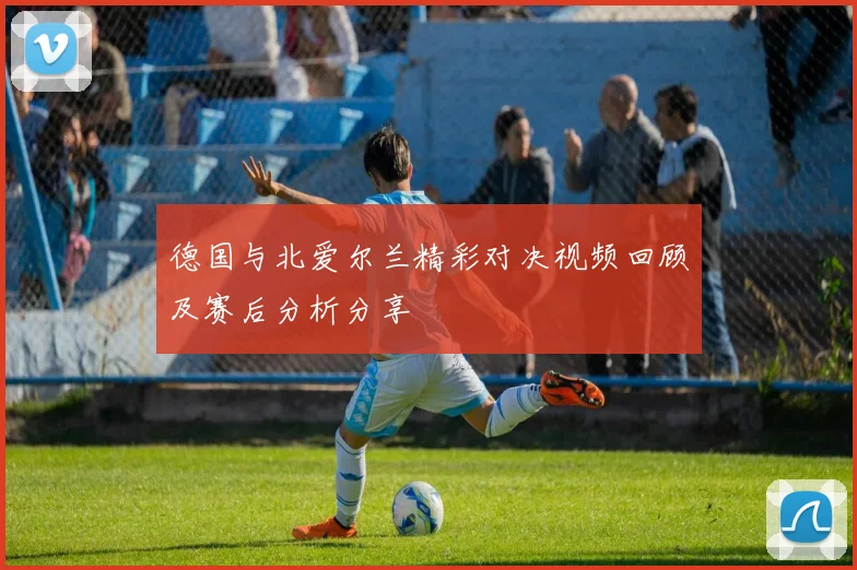 德国与北爱尔兰精彩对决视频回顾及赛后分析分享