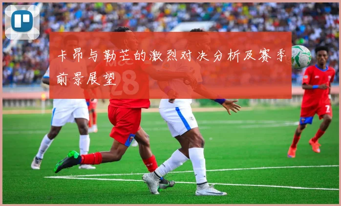 卡昂与勒芒的激烈对决分析及赛季前景展望