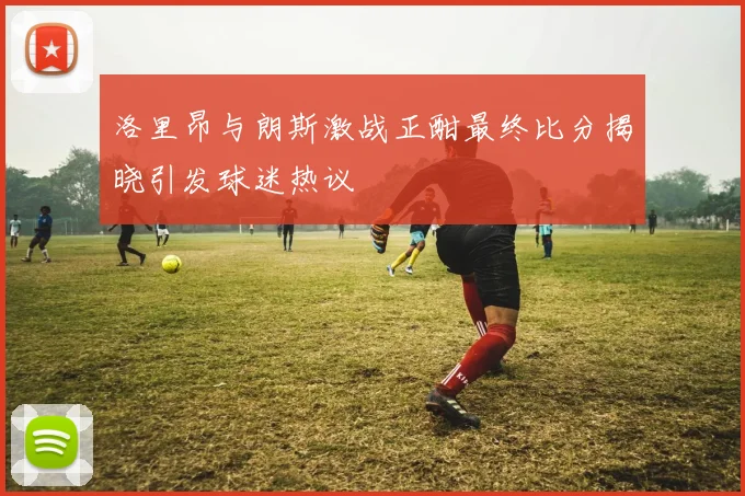 洛里昂与朗斯激战正酣最终比分揭晓引发球迷热议