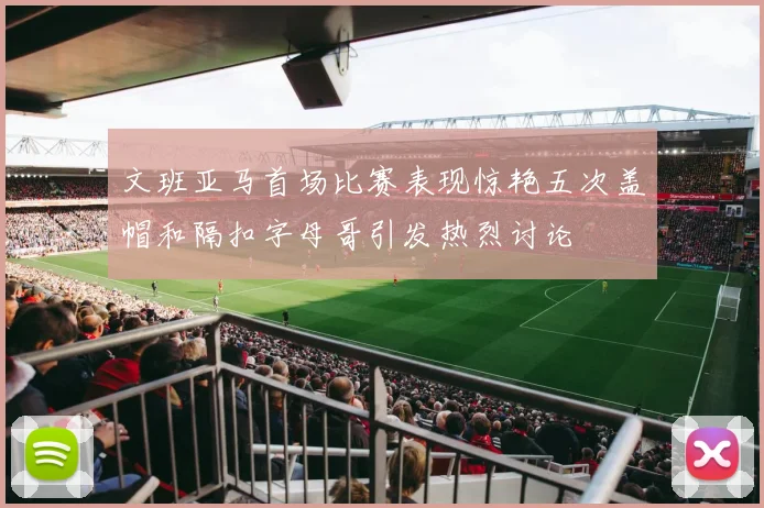 文班亚马首场比赛表现惊艳五次盖帽和隔扣字母哥引发热烈讨论