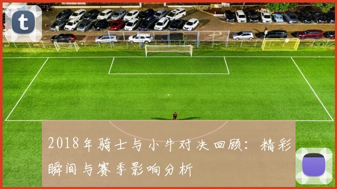 2018年骑士与小牛对决回顾：精彩瞬间与赛季影响分析