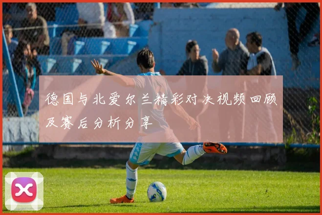 德国与北爱尔兰精彩对决视频回顾及赛后分析分享