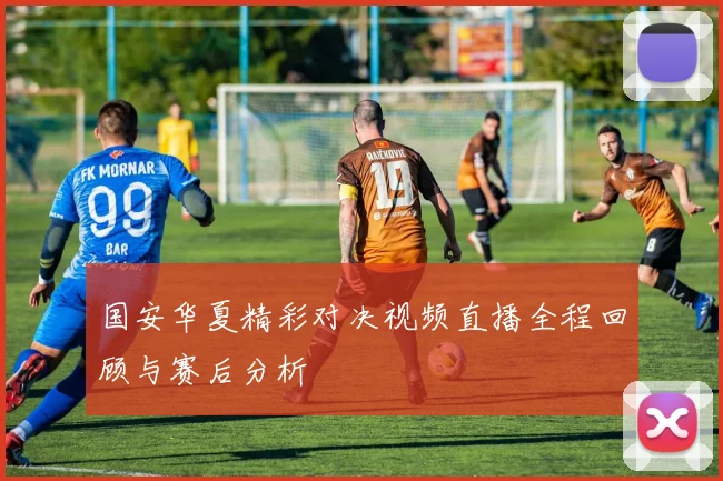 国安华夏精彩对决视频直播全程回顾与赛后分析