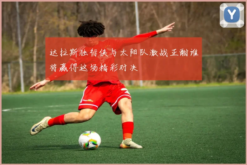 达拉斯独行侠与太阳队激战正酣谁将赢得这场精彩对决