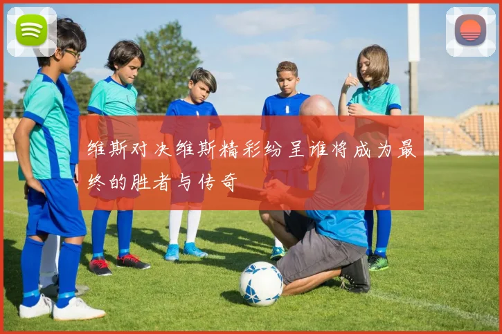 维斯对决维斯精彩纷呈谁将成为最终的胜者与传奇