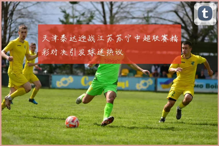 天津泰达迎战江苏苏宁中超联赛精彩对决引发球迷热议