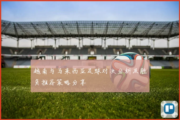 越南与马来西亚足球对决分析及胜负推荐策略分享