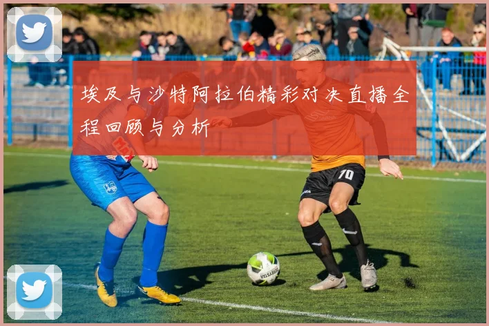 埃及与沙特阿拉伯精彩对决直播全程回顾与分析