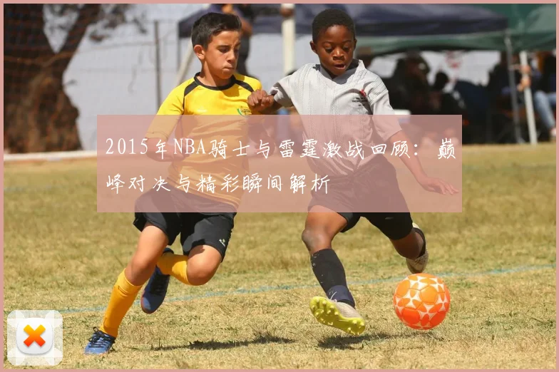 2015年NBA骑士与雷霆激战回顾：巅峰对决与精彩瞬间解析
