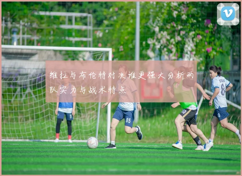 维拉与布伦特对决谁更强大分析两队实力与战术特点