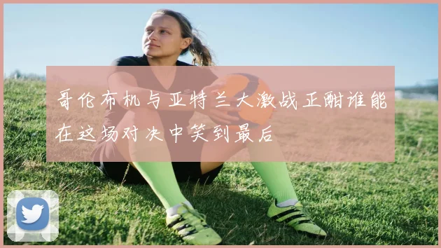 哥伦布机与亚特兰大激战正酣谁能在这场对决中笑到最后