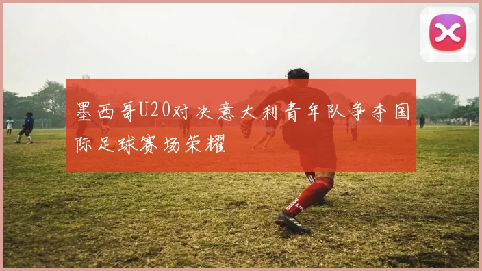 墨西哥U20对决意大利青年队争夺国际足球赛场荣耀