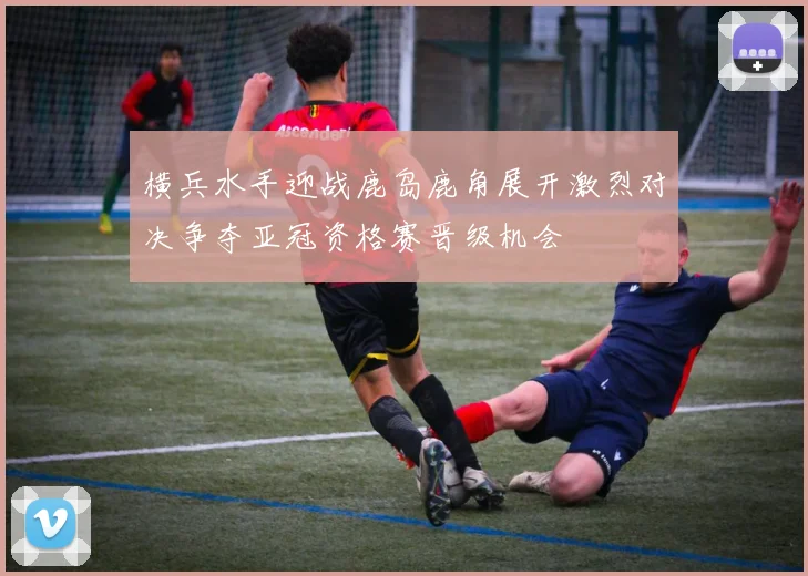 横兵水手迎战鹿岛鹿角展开激烈对决争夺亚冠资格赛晋级机会