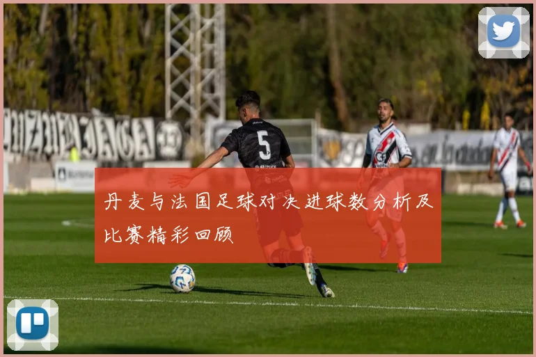 丹麦与法国足球对决进球数分析及比赛精彩回顾