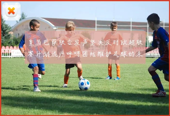 皇马巴萨联合发声坚决反对欧超联赛计划流产呼吁团结维护足球的未来
